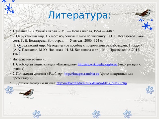 Литература:         -   1. Волина В.В. Учимся играя. – М., — Новая школа, 1994.— 448 с. 2. Окружающий мир. 1 класс: поурочные планы по учебнику О. Т. Поглазовой / авт-сост. Г. Е. Болдырева. Волгоград, — Учитель, 2006.-124 с.  3. Окружающий мир. Методическое пособие с поурочными разработками. 1 класс / [А.А. Плешаков, М.Ю. Новицкая, Н. М. Белянкова и др.]. М. ,-Просвещение ,2012. — 176 с. Интернет-источники : 1. Свободная энциклопедия «Википедия» http://ru.wikipedia.org/wiki (информация о птицах). 2. Поисковая система «Рамблер» http://images.rambler.ru (фото и картинки для презентации). 3. Детские загадки о птицах http://allforchildren.ru/kidfun/riddles_birds3.php        