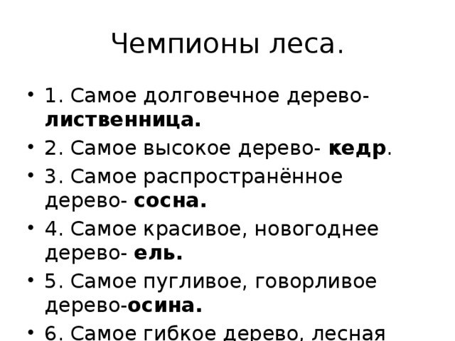 Чемпионы леса. 1. Самое долговечное дерево- лиственница. 2. Самое высокое дерево- кедр . 3. Самое распространённое дерево- сосна. 4. Самое красивое, новогоднее дерево- ель. 5. Самое пугливое, говорливое дерево- осина. 6. Самое гибкое дерево, лесная балерина- рябина . 
