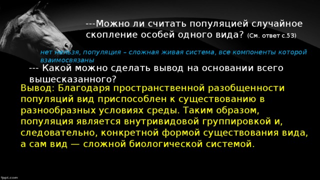 ---Можно ли считать популяцией случайное скопление особей одного вида? (См. ответ с.53) нет нельзя, популяция – сложная живая система, все компоненты которой взаимосвязаны --- Какой можно сделать вывод на основании всего вышесказанного? Вывод: Благодаря пространственной разобщенности популяций вид приспособлен к существованию в разнообразных условиях среды. Таким образом, популяция является внутривидовой группировкой и, следовательно, конкретной формой существования вида, а сам вид — сложной биологической системой.