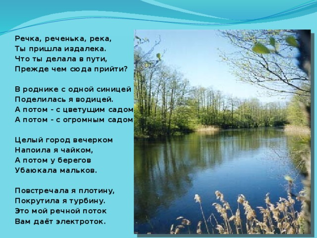 Речка, реченька, река, Ты пришла издалека. Что ты делала в пути, Прежде чем сюда прийти?  В роднике с одной синицей Поделилась я водицей. А потом - с цветущим садом, А потом - с огромным садом.  Целый город вечерком Напоила я чайком, А потом у берегов Убаюкала мальков.  Повстречала я плотину, Покрутила я турбину. Это мой речной поток Вам даёт электроток.       