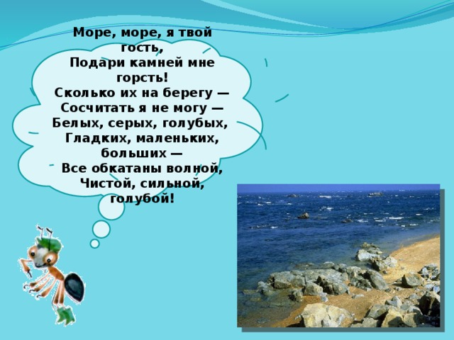  Море, море, я твой гость,  Подари камней мне горсть!  Сколько их на берегу —  Сосчитать я не могу —  Белых, серых, голубых,  Гладких, маленьких, больших —  Все обкатаны волной,  Чистой, сильной, голубой!   