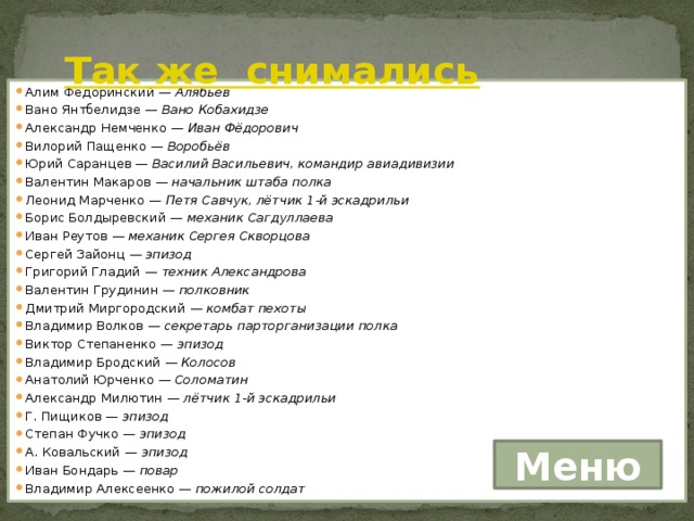 Так же снимались   Алим Федоринский —  Алябьев Вано Янтбелидзе —  Вано Кобахидзе Александр Немченко —  Иван Фёдорович Вилорий Пащенко —  Воробьёв Юрий Саранцев —  Василий Васильевич, командир авиадивизии Валентин Макаров —  начальник штаба полка Леонид Марченко —  Петя Савчук, лётчик 1-й эскадрильи Борис Болдыревский —  механик Сагдуллаева Иван Реутов —  механик Сергея Скворцова Сергей Зайонц —  эпизод Григорий Гладий —  техник Александрова Валентин Грудинин —  полковник Дмитрий Миргородский —  комбат пехоты Владимир Волков —  секретарь парторганизации полка Виктор Степаненко —  эпизод Владимир Бродский —  Колосов Анатолий Юрченко —  Соломатин Александр Милютин —  лётчик 1-й эскадрильи Г. Пищиков —  эпизод Степан Фучко —  эпизод А. Ковальский —  эпизод Иван Бондарь —  повар Владимир Алексеенко —  пожилой солдат Меню 