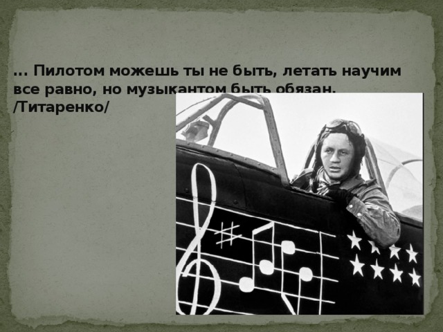 ... Пилотом можешь ты не быть, летать научим все равно, но музыкантом быть обязан. /Титаренко/ 
