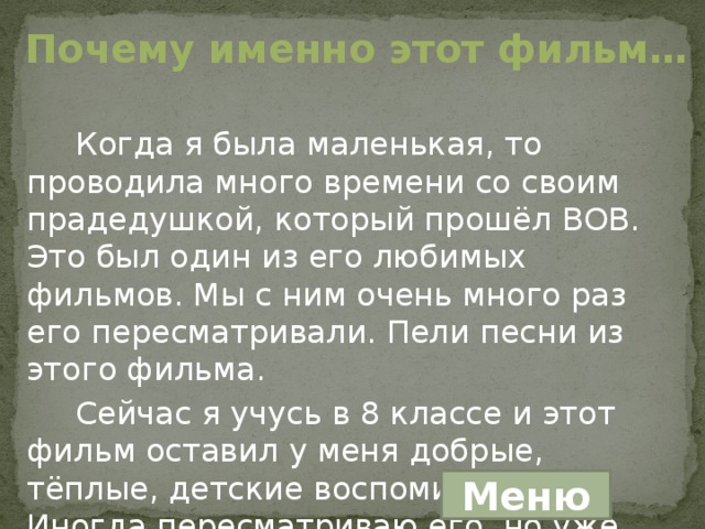 Почему именно этот фильм… Когда я была маленькая, то проводила много времени со своим прадедушкой, который прошёл ВОВ. Это был один из его любимых фильмов. Мы с ним очень много раз его пересматривали. Пели песни из этого фильма. Сейчас я учусь в 8 классе и этот фильм оставил у меня добрые, тёплые, детские воспоминания… Иногда пересматриваю его, но уже одна… Меню 