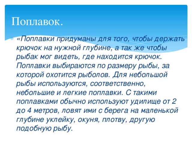 Поплавок. «Поплавки придуманы для того, чтобы держать крючок на нужной глубине, а так же чтобы рыбак мог видеть, где находится крючок. Поплавки выбираются по размеру рыбы, за которой охотится рыболов. Для небольшой рыбы используются, соответственно, небольшие и легкие поплавки. С такими поплавками обычно используют удилище от 2 до 4 метров, ловят ими с берега на маленькой глубине уклейку, окуня, плотву, другую подобную рыбу. 
