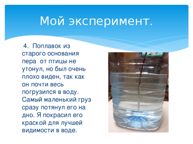 Мой эксперимент.  4. Поплавок из старого основания пера от птицы не утонул, но был очень плохо виден, так как он почти весь погрузился в воду. Самый маленький груз сразу потянул его на дно. Я покрасил его краской для лучшей видимости в воде. 