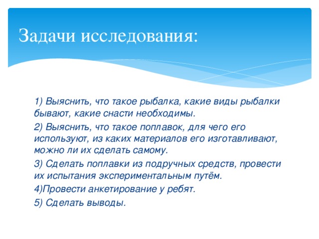 Задачи исследования: 1) Выяснить, что такое рыбалка, какие виды рыбалки бывают, какие снасти необходимы. 2) Выяснить, что такое поплавок, для чего его используют, из каких материалов его изготавливают, можно ли их сделать самому. 3) Сделать поплавки из подручных средств, провести их испытания экспериментальным путём. 4)Провести анкетирование у ребят. 5) Сделать выводы. 