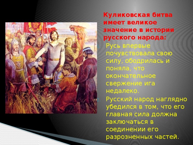  Куликовская битва имеет великое значение в истории русского народа: Русь впервые почувствовала свою силу, ободрилась и поняла, что окончательное свержение ига недалеко. Русский народ наглядно убедился в том, что его главная сила должна заключаться в соединении его разрозненных частей. 