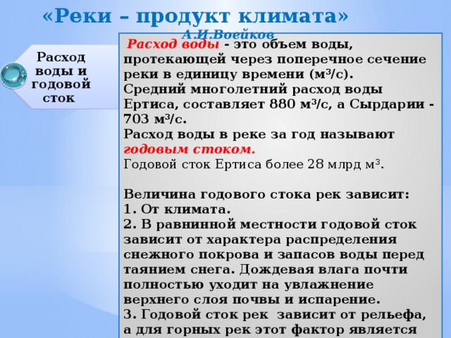 «Реки – продукт климата» А.И.Воейков Расход воды и годовой сток  Расход воды - это объем воды, протекающей через поперечное сечение реки в единицу времени (м 3 /с). Средний многолетний расход воды Ертиса, составляет 880 м 3 /с, а Сырдарии - 703 м 3 /с. Расход воды в реке за год называют годовым стоком. Годовой сток Ертиса более 28 млрд м 3 .  Величина годового стока рек зависит: 1. От климата. 2. В равнинной местности годовой сток зависит от характера распределения снежного покрова и запасов воды перед таянием снега. Дождевая влага почти полностью ухо­дит на увлажнение верхнего слоя почвы и испарение. 3. Годо­вой сток рек зависит от рельефа, а для горных рек этот фактор является основным. 