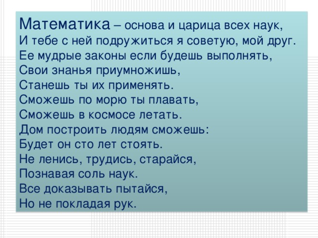 Математика – основа и царица всех наук,  И тебе с ней подружиться я советую, мой друг.  Ее мудрые законы если будешь выполнять,  Свои знанья приумножишь,  Станешь ты их применять.  Сможешь по морю ты плавать,  Сможешь в космосе летать.  Дом построить людям сможешь:  Будет он сто лет стоять.  Не ленись, трудись, старайся,  Познавая соль наук.  Все доказывать пытайся,  Но не покладая рук. 