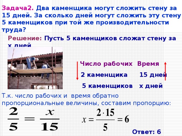Задача2.  Два каменщика могут сложить стену за 15 дней. За сколько дней могут сложить эту стену 5 каменщиков при той же производительности труда? Решение:  Пусть 5 каменщиков сложат стену за х дней .              Число рабочих    Время     2 каменщика   15 дней     5 каменщиков   x дней Т.к. число рабочих и время обратно пропорциональные величины, составим пропорцию: Ответ: 6 дней 