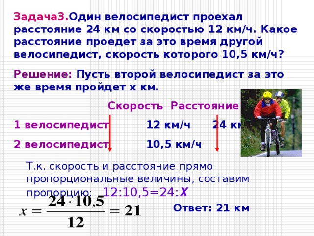 Задача3. Один велосипедист проехал расстояние 24 км со скоростью 12 км/ч. Какое расстояние проедет за это время другой велосипедист, скорость которого 10,5 км/ч? Решение: Пусть второй велосипедист за это же время пройдет x км.    Скорость  Расстояние 1 велосипедист   12 км/ч   24 км 2 велосипедист   10,5 км/ч   x км Т.к. скорость и расстояние прямо пропорциональные величины, составим пропорцию:  12:10,5=24: Х Ответ: 21 км 