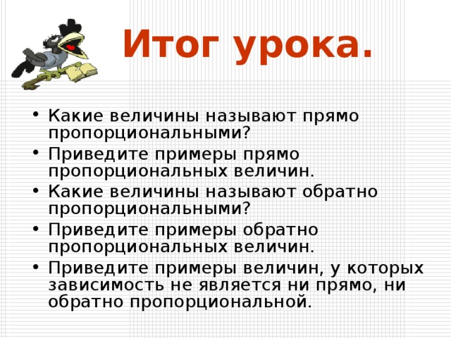 Итог урока. Какие величины называют прямо пропорциональными? Приведите примеры прямо пропорциональных величин. Какие величины называют обратно пропорциональными? Приведите примеры обратно пропорциональных величин. Приведите примеры величин, у которых зависимость не является ни прямо, ни обратно пропорциональной. 