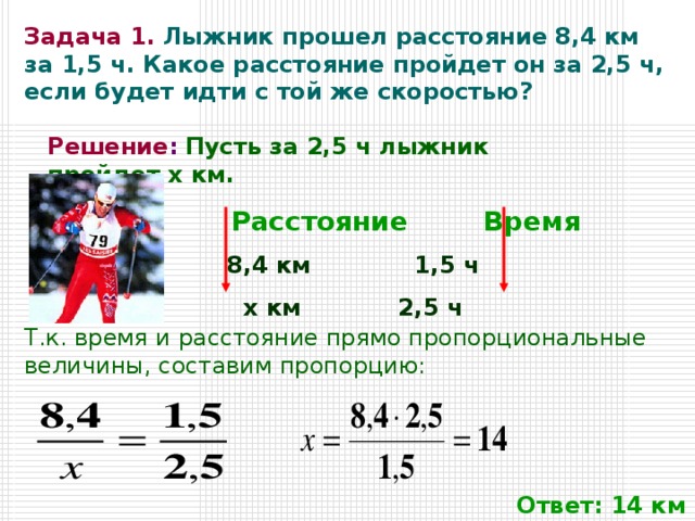 Задача 1.  Лыжник прошел расстояние 8,4 км за 1,5 ч. Какое расстояние пройдет он за 2,5 ч, если будет идти с той же скоростью? Решение :  Пусть за 2,5 ч лыжник пройдет x км.    Расстояние  Время    8,4 км  1,5 ч    x км 2,5 ч Т.к. время и расстояние прямо пропорциональные величины, составим пропорцию: Ответ: 14 км 
