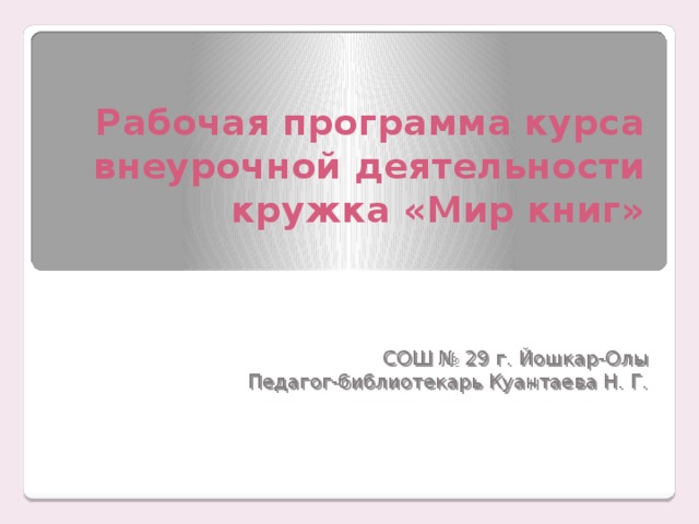 Рабочая программа курса внеурочной деятельности кружка «Мир книг» СОШ № 29 г. Йошкар-Олы Педагог-библиотекарь Куантаева Н. Г. 