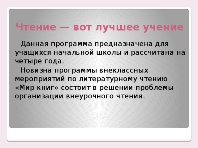 Чтение — вот лучшее учение Данная программа предназначена для учащихся начальной школы и рассчитана на четыре года. Новизна программы внеклассных мероприятий по литературному чтению «Мир книг» состоит в решении проблемы организации внеурочного чтения. 