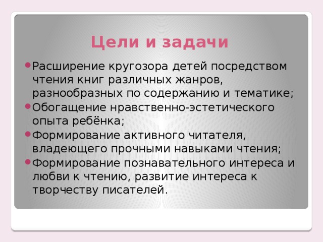 Цели и задачи Расширение кругозора детей посредством чтения книг различных жанров, разнообразных по содержанию и тематике; Обогащение нравственно-эстетического опыта ребёнка; Формирование активного читателя, владеющего прочными навыками чтения; Формирование познавательного интереса и любви к чтению, развитие интереса к творчеству писателей. 