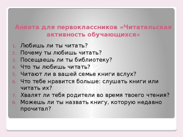 Анкета для первоклассников «Читательская активность обучающихся» Любишь ли ты читать? Почему ты любишь читать? Посещаешь ли ты библиотеку? Что ты любишь читать? Читают ли в вашей семье книги вслух? Что тебе нравится больше: слушать книги или читать их? Хвалят ли тебя родители во время твоего чтения? Можешь ли ты назвать книгу, которую недавно прочитал? 