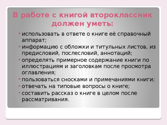 В работе с книгой второклассник должен уметь: использовать в ответе о книге её справочный аппарат; информацию с обложки и титульных листов, из предисловий, послесловий, аннотаций; определять примерное содержание книги по иллюстрациям и заголовкам после просмотра оглавления; пользоваться сносками и примечаниями книги; отвечать на типовые вопросы о книге; составить рассказ о книге в целом после рассматривания. использовать в ответе о книге её справочный аппарат; информацию с обложки и титульных листов, из предисловий, послесловий, аннотаций; определять примерное содержание книги по иллюстрациям и заголовкам после просмотра оглавления; пользоваться сносками и примечаниями книги; отвечать на типовые вопросы о книге; составить рассказ о книге в целом после рассматривания. 