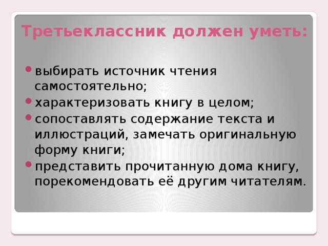 Третьеклассник должен уметь: выбирать источник чтения самостоятельно; характеризовать книгу в целом; сопоставлять содержание текста и иллюстраций, замечать оригинальную форму книги; представить прочитанную дома книгу, порекомендовать её другим читателям. 