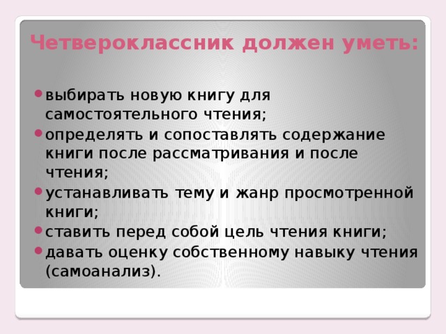 Четвероклассник должен уметь: выбирать новую книгу для самостоятельного чтения; определять и сопоставлять содержание книги после рассматривания и после чтения; устанавливать тему и жанр просмотренной книги; ставить перед собой цель чтения книги; давать оценку собственному навыку чтения (самоанализ). 