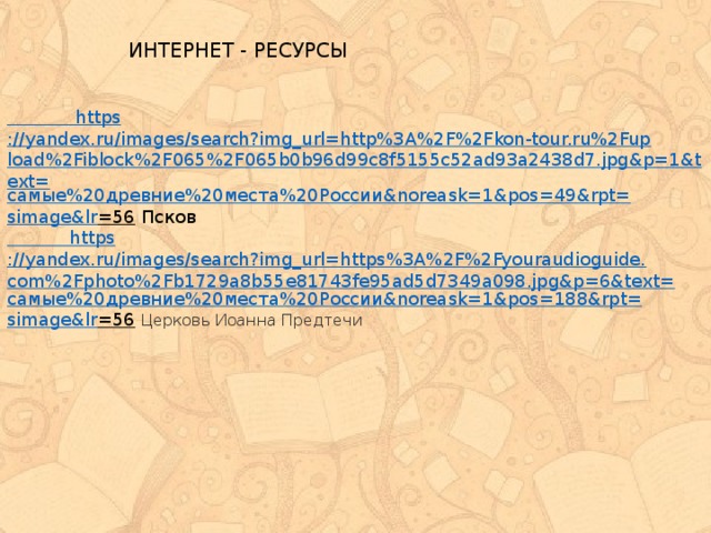 ИНТЕРНЕТ - РЕСУРСЫ  https ://yandex.ru/images/search?img_url=http%3A%2F%2Fkon-tour.ru%2Fupload%2Fiblock%2F065%2F065b0b96d99c8f5155c52ad93a2438d7.jpg&p=1&text= самые%20древние%20места%20России& noreask =1&pos=49&rpt= simage&lr =56  Псков  https ://yandex.ru/images/search?img_url=https%3A%2F%2Fyouraudioguide.com%2Fphoto%2Fb1729a8b55e81743fe95ad5d7349a098.jpg&p=6&text= самые%20древние%20места%20России& noreask=1&pos=188&rpt= simage&lr =56  Церковь Иоанна Предтечи 