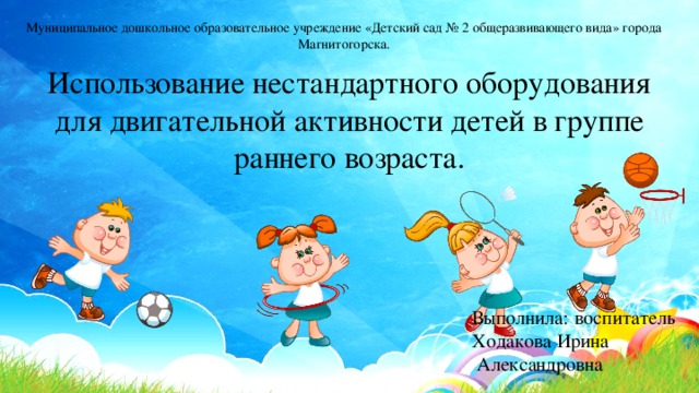 Муниципальное дошкольное образовательное учреждение «Детский сад № 2 общеразвивающего вида» города Магнитогорска. Использование нестандартного оборудования для двигательной активности детей в группе раннего возраста. Выполнила: воспитатель Ходакова Ирина  Александровна 
