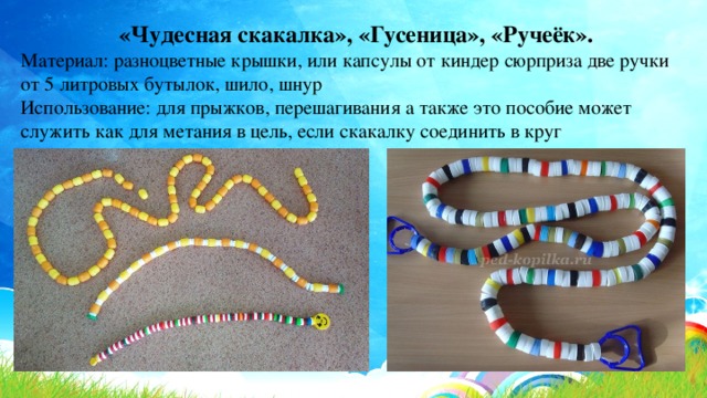«Чудесная скакалка», «Гусеница», «Ручеёк». Материал: разноцветные крышки, или капсулы от киндер сюрприза две ручки от 5 литровых бутылок, шило, шнур Использование: для прыжков, перешагивания а также это пособие может служить как для метания в цель, если скакалку соединить в круг 