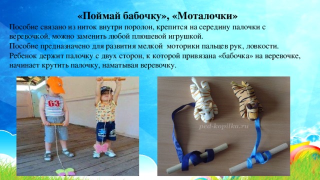 «Поймай бабочку», «Моталочки» Пособие связано из ниток внутри поролон, крепится на середину палочки с веревочкой, можно заменить любой плюшевой игрушкой. Пособие предназначено для развития мелкой моторики пальцев рук, ловкости. Ребенок держит палочку с двух сторон, к которой привязана «бабочка» на веревочке, начинает крутить палочку, наматывая веревочку. 