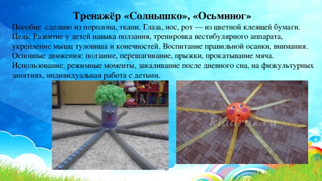Тренажёр «Солнышко», «Осьминог» Пособие сделано из поролона, ткани. Глаза, нос, рот — из цветной клеящей бумаги. Цель: Развитие у детей навыка ползания, тренировка вестибулярного аппарата, укрепление мышц туловища и конечностей. Воспитание правильной осанки, внимания. Основные движения: ползание, перешагивание, прыжки, прокатывание мяча. Использование: режимные моменты, закаливание после дневного сна, на физкультурных занятиях, индивидуальная работа с детьми. 
