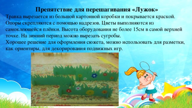 Препятствие для перешагивания «Лужок» Травка вырезается из большой картонной коробки и покрывается краской. Опоры скрепляются с помощью надрезов. Цветы выполняются из самоклеющейся плёнки. Высота оборудования не более 15см в самой верхней точке. На зимний период можно вырезать сугробы. Хорошее решение для оформления сюжета, можно использовать для разметки, как ориентиры, для декорирования подвижных игр. 