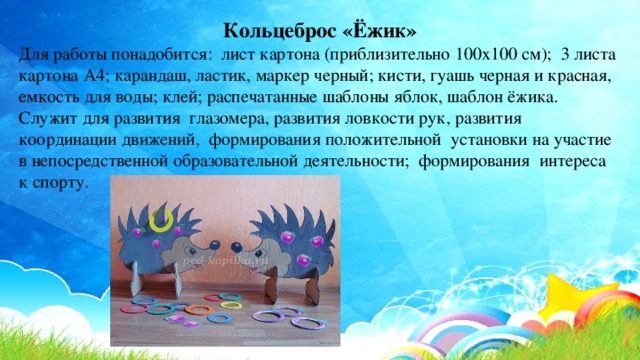 Кольцеброс «Ёжик» Для работы понадобится: лист картона (приблизительно 100х100 см); 3 листа картона А4; карандаш, ластик, маркер черный; кисти, гуашь черная и красная, емкость для воды; клей; распечатанные шаблоны яблок, шаблон ёжика. Служит для развития глазомера, развития ловкости рук, развития координации движений, формирования положительной установки на участие в непосредственной образовательной деятельности; формирования интереса к спорту. 