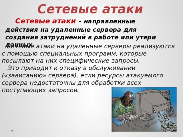 Сетевые атаки  Сетевые атаки - направленные действия  на удаленные сервера для создания затруднений в работе или утери данных.  Сетевые атаки на удаленные серверы реализуются с помощью специальных программ, которые посылают на них специфические запросы.  Это приводит к отказу в обслуживании («зависанию» сервера), если ресурсы атакуемого сервера недостаточны для обработки всех поступающих запросов. 