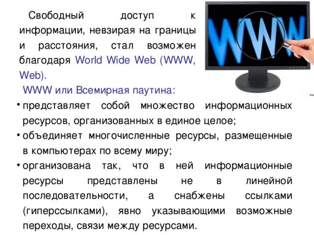 Свободный доступ к информации, невзирая на границы и расстояния, стал возможен благодаря World Wide Web (WWW, Web).  WWW или Всемирная паутина: представляет собой множество информационных ресурсов, организованных в единое целое; объединяет многочисленные ресурсы, размещенные в компьютерах по всему миру; организована так, что в ней информационные ресурсы представлены не в линейной последовательности, а снабжены ссылками (гиперссылками), явно указывающими возможные переходы, связи между ресурсами. 