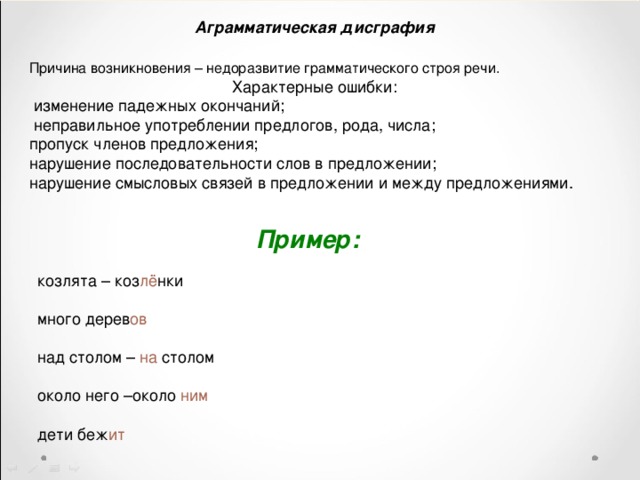 Аграмматическая дисграфия Причина возникновения – недоразвитие грамматического строя речи.   Характерные ошибки:  изменение падежных окончаний;  неправильное употреблении предлогов, рода, числа; пропуск членов предложения; нарушение последовательности слов в предложении; нарушение смысловых связей в предложении и между предложениями. Пример:   козлята – коз лё нки  много дерев ов  над столом – на столом  около него –около ним   дети беж ит 