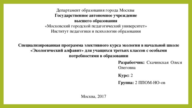 Департамент образования города Москвы Государственное автономное учреждение высшего образования «Московский городской педагогический университет» Институт педагогики и психологии образования Специализированная программа элективного курса экологии в начальной школе «Экологический алфавит» для учащихся третьих классов с особыми потребностями в образовании Разработчик:  Скачинская Олеся Олеговна Курс: 2 Группа: 2 ППОМ-НО-ов Москва, 2017 