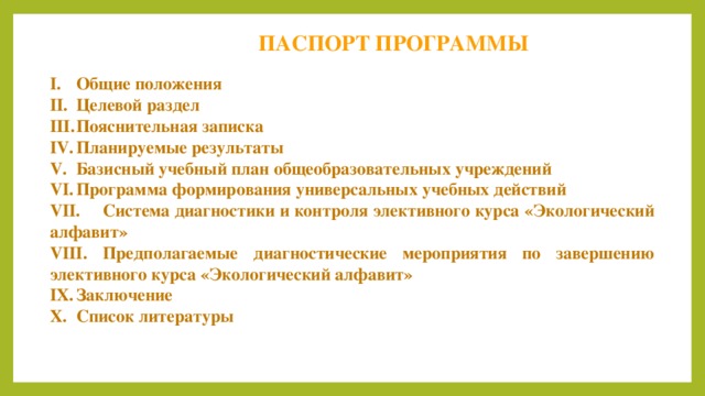 ПАСПОРТ ПРОГРАММЫ I.  Общие положения II.  Целевой раздел III.  Пояснительная записка IV.  Планируемые результаты V.  Базисный учебный план общеобразовательных учреждений VI.  Программа формирования универсальных учебных действий VII.  Система диагностики и контроля элективного курса «Экологический алфавит» VIII.  Предполагаемые диагностические мероприятия по завершению элективного курса «Экологический алфавит» IX.  Заключение X.  Список литературы 