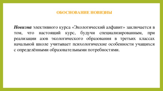 ОБОСНОВАНИЕ НОВИЗНЫ Новизна элективного курса «Экологический алфавит» заключается в том, что настоящий курс, будучи специализированным, при реализации азов экологического образования в третьих классах начальной школе учитывает психологические особенности учащихся с определёнными образовательными потребностями. 