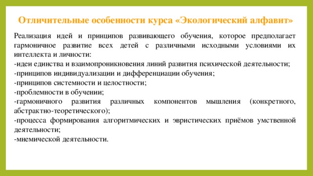 Отличительные особенности курса «Экологический алфавит» Реализация идей и принципов развивающего обучения, которое предполагает гармоничное развитие всех детей с различными исходными условиями их интеллекта и личности: -идеи единства и взаимопроникновения линий развития психической деятельности; -принципов индивидуализации и дифференциации обучения; -принципов системности и целостности; -проблемности в обучении; -гармоничного развития различных компонентов мышления (конкретного, абстрактно-теоретического); -процесса формирования алгоритмических и эвристических приёмов умственной деятельности; -мнемической деятельности. 10 
