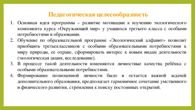 Педагогическая целесообразность Основная идея программы – развитие мотивации к изучению экологического компонента курса «Окружающий мир» у учащихся третьего класса с особыми потребностями в образовании. Обучение по образовательной программе «Экологический алфавит» позволит приобщить третьеклассников с особыми образовательными потребностями к миру природы, ее охране, сформировать интерес к новым видам деятельности (экологическая акция, исследование). В процессе такой деятельности изменяются личностные качества ребёнка с особыми образовательными потребностями. Формирование полноценной личности было и остается важной задачей дополнительного образования, предполагает гармоничное сочетание умственного и физического развития, стремления к поиску постоянных открытий. 