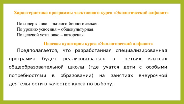 Характеристика программы элективного курса «Экологический алфавит» По содержанию – эколого-биологическая. По уровню усвоения – общекультурная. По целевой установке – авторская. Целевая аудитория курса «Экологический алфавит» Предполагается, что разработанная специализированная программа будет реализовываться в третьих классах общеобразовательной школы (где учатся дети с особыми потребностями в образовании) на занятиях внеурочной деятельности в качестве курса по выбору. 