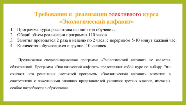Требования к реализации элективного  курса «Экологический алфавит» Программа курса рассчитана на один год обучения. Общий объем реализации программы 110 часов. Занятия проводятся 2 раза в неделю по 2 часа, с перерывом 5-10 минут каждый час. Количество обучающихся в группе- 10 человек. Предлагаемая специализированная программа «Экологический алфавит» не является обязательной. Программа «Экологический алфавит» представляет собой курс по выбору. Это означает, что реализация настоящей программы «Экологический алфавит» возможна в соответствии с пожеланиями законных представителей учащихся третьих классов, имеющих особые потребности в образовании. 10 