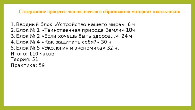Содержание процесса экологического образования младших школьников Вводный блок «Устройство нашего мира» 6 ч. Блок № 1 «Таинственная природа Земли» 18ч. Блок № 2 «Если хочешь быть здоров…» 24 ч. Блок № 4 «Как защитить себя?» 30 ч. Блок № 5 «Экология и экономика» 32 ч. Итого: 110 часов. Теория: 51 Практика: 59  