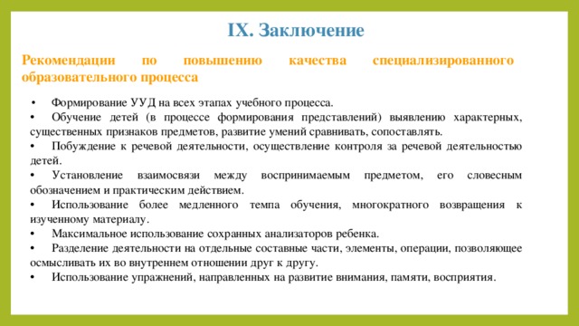 IX. Заключение Рекомендации по повышению качества специализированного образовательного процесса •  Формирование УУД на всех этапах учебного процесса. •  Обучение детей (в процессе формирования представлений) выявлению характерных, существенных признаков предметов, развитие умений сравнивать, сопоставлять. •  Побуждение к речевой деятельности, осуществление контроля за речевой деятельностью детей. •  Установление взаимосвязи между воспринимаемым предметом, его словесным обозначением и практическим действием. •  Использование более медленного темпа обучения, многократного возвращения к изученному материалу. •  Максимальное использование сохранных анализаторов ребенка. •  Разделение деятельности на отдельные составные части, элементы, операции, позволяющее осмысливать их во внутреннем отношении друг к другу. •  Использование упражнений, направленных на развитие внимания, памяти, восприятия. 