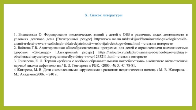 X. Список литературы 1. Вишневская О. Формирование экологических знаний у детей с ОВЗ в различных видах деятельности в условиях детского дома [Электронный ресурс] http://www.maam.ru/detskijsad/formirovanie-yekologicheskih-znanii-u-detei-s-ovz-v-razlichnyh-vidah-dejatelnosti-v-uslovijah-detskogo-doma.html - статья в интернете 2. Войтова Г.В. Адаптированная общеобразовательная программа для детей с ограниченными возможностями здоровья «Эколидер» [Электронный ресурс] https://infourok.ru/adaptirovannaya-obscheobrazovatelnaya-obscherazvivayuschaya-programma-dlya-detey-s-ovz-1233211.html - статья в интернете 3. Гончарова, Е. Л. Термин «ребенок с особыми образовательными потребностями» в контексте отечественной научной школы дефектологии / Е. Л. Гончарова // РБК. -2003. -№ 3. -С. 78-81. 4 Жигорева, М. В. Дети с комплексными нарушениями в развитии: педагогическая помощь / М. В. Жигорева. – М.: Академия,2006. – 240 с.  