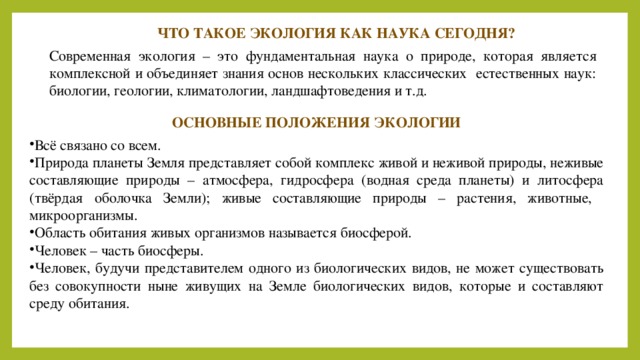 ЧТО ТАКОЕ ЭКОЛОГИЯ КАК НАУКА СЕГОДНЯ? Современная экология – это фундаментальная наука о природе, которая является комплексной и объединяет знания основ нескольких классических естественных наук: биологии, геологии, климатологии, ландшафтоведения и т.д. ОСНОВНЫЕ ПОЛОЖЕНИЯ ЭКОЛОГИИ Всё связано со всем. Природа планеты Земля представляет собой комплекс живой и неживой природы, неживые составляющие природы – атмосфера, гидросфера (водная среда планеты) и литосфера (твёрдая оболочка Земли); живые составляющие природы – растения, животные, микроорганизмы. Область обитания живых организмов называется биосферой. Человек – часть биосферы. Человек, будучи представителем одного из биологических видов, не может существовать без совокупности ныне живущих на Земле биологических видов, которые и составляют среду обитания. 