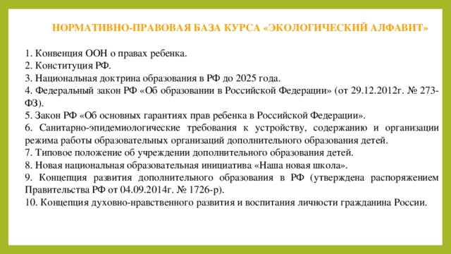 НОРМАТИВНО-ПРАВОВАЯ БАЗА КУРСА «ЭКОЛОГИЧЕСКИЙ АЛФАВИТ» 1. Конвенция ООН о правах ребенка. 2. Конституция РФ. 3. Национальная доктрина образования в РФ до 2025 года. 4. Федеральный закон РФ «Об образовании в Российской Федерации» (от 29.12.2012г. № 273-ФЗ). 5. Закон РФ «Об основных гарантиях прав ребенка в Российской Федерации». 6. Санитарно-эпидемиологические требования к устройству, содержанию и организации режима работы образовательных организаций дополнительного образования детей. 7. Типовое положение об учреждении дополнительного образования детей. 8. Новая национальная образовательная инициатива «Наша новая школа». 9. Концепция развития дополнительного образования в РФ (утверждена распоряжением Правительства РФ от 04.09.2014г. № 1726-р). 10. Концепция духовно-нравственного развития и воспитания личности гражданина России. 