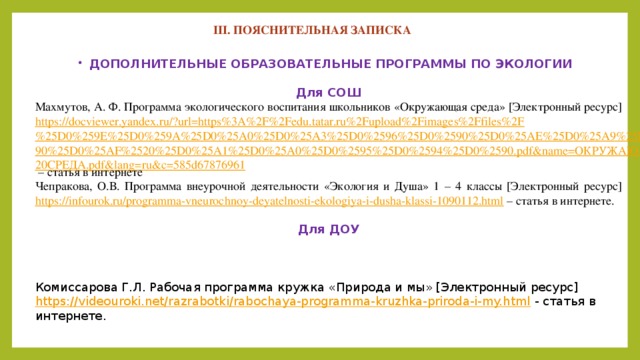 III. ПОЯСНИТЕЛЬНАЯ ЗАПИСКА  ДОПОЛНИТЕЛЬНЫЕ ОБРАЗОВАТЕЛЬНЫЕ ПРОГРАММЫ ПО ЭКОЛОГИИ  Для СОШ Махмутов, А. Ф. Программа экологического воспитания школьников «Окружающая среда» [Электронный ресурс] https://docviewer.yandex.ru/?url=https%3A%2F%2Fedu.tatar.ru%2Fupload%2Fimages%2Ffiles%2F%25D0%259E%25D0%259A%25D0%25A0%25D0%25A3%25D0%2596%25D0%2590%25D0%25AE%25D0%25A9%25D0%2590%25D0%25AF%2520%25D0%25A1%25D0%25A0%25D0%2595%25D0%2594%25D0%2590.pdf&name=ОКРУЖАЮЩАЯ%20СРЕДА.pdf&lang=ru&c=585d67876961 – статья в интернете Чепракова, О.В. Программа внеурочной деятельности «Экология и Душа» 1 – 4 классы [Электронный ресурс] https://infourok.ru/programma-vneurochnoy-deyatelnosti-ekologiya-i-dusha-klassi-1090112.html – статья в интернете.  Для ДОУ    Комиссарова Г.Л. Рабочая программа кружка «Природа и мы» [Электронный ресурс] https://videouroki.net/razrabotki/rabochaya-programma-kruzhka-priroda-i-my.html - статья в интернете.    