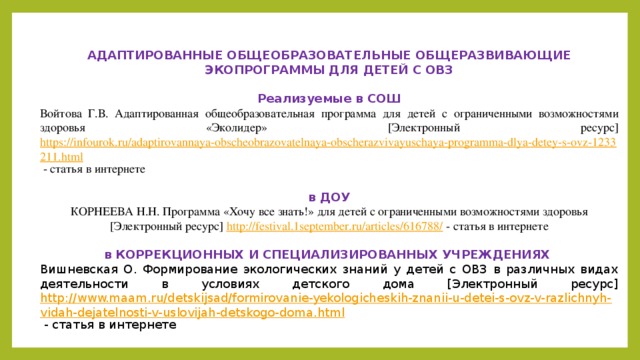 АДАПТИРОВАННЫЕ ОБЩЕОБРАЗОВАТЕЛЬНЫЕ ОБЩЕРАЗВИВАЮЩИЕ ЭКОПРОГРАММЫ ДЛЯ ДЕТЕЙ С ОВЗ  Реализуемые в СОШ Войтова Г.В. Адаптированная общеобразовательная программа для детей с ограниченными возможностями здоровья «Эколидер» [Электронный ресурс] https://infourok.ru/adaptirovannaya-obscheobrazovatelnaya-obscherazvivayuschaya-programma-dlya-detey-s-ovz-1233211.html - статья в интернете  в ДОУ КОРНЕЕВА Н.Н. Программа «Хочу все знать!» для детей с ограниченными возможностями здоровья [Электронный ресурс] http://festival.1september.ru/articles/616788/ - статья в интернете  в КОРРЕКЦИОННЫХ И СПЕЦИАЛИЗИРОВАННЫХ УЧРЕЖДЕНИЯХ Вишневская О. Формирование экологических знаний у детей с ОВЗ в различных видах деятельности в условиях детского дома [Электронный ресурс] http://www.maam.ru/detskijsad/formirovanie-yekologicheskih-znanii-u-detei-s-ovz-v-razlichnyh-vidah-dejatelnosti-v-uslovijah-detskogo-doma.html - статья в интернете  