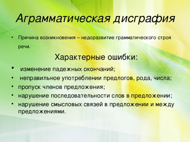Аграмматическая дисграфия Причина возникновения – недоразвитие грамматического строя речи.   Характерные ошибки:  изменение падежных окончаний;  неправильное употреблении предлогов, рода, числа; пропуск членов предложения; нарушение последовательности слов в предложении; нарушение смысловых связей в предложении и между предложениями. 